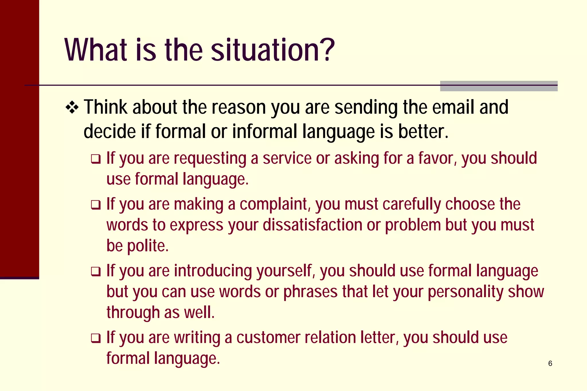 What is the situation?
 Think about the reason you are sending the email and

decide if formal or informal language is better.

If you are requesting a service or asking for a favor, you should
use formal language.
 If you are making a complaint, you must carefully choose the
words to express your dissatisfaction or problem but you must
be polite.
 If you are introducing yourself, you should use formal language
but you can use words or phrases that let your personality show
through as well.
 If you are writing a customer relation letter, you should use
formal language.
6


 