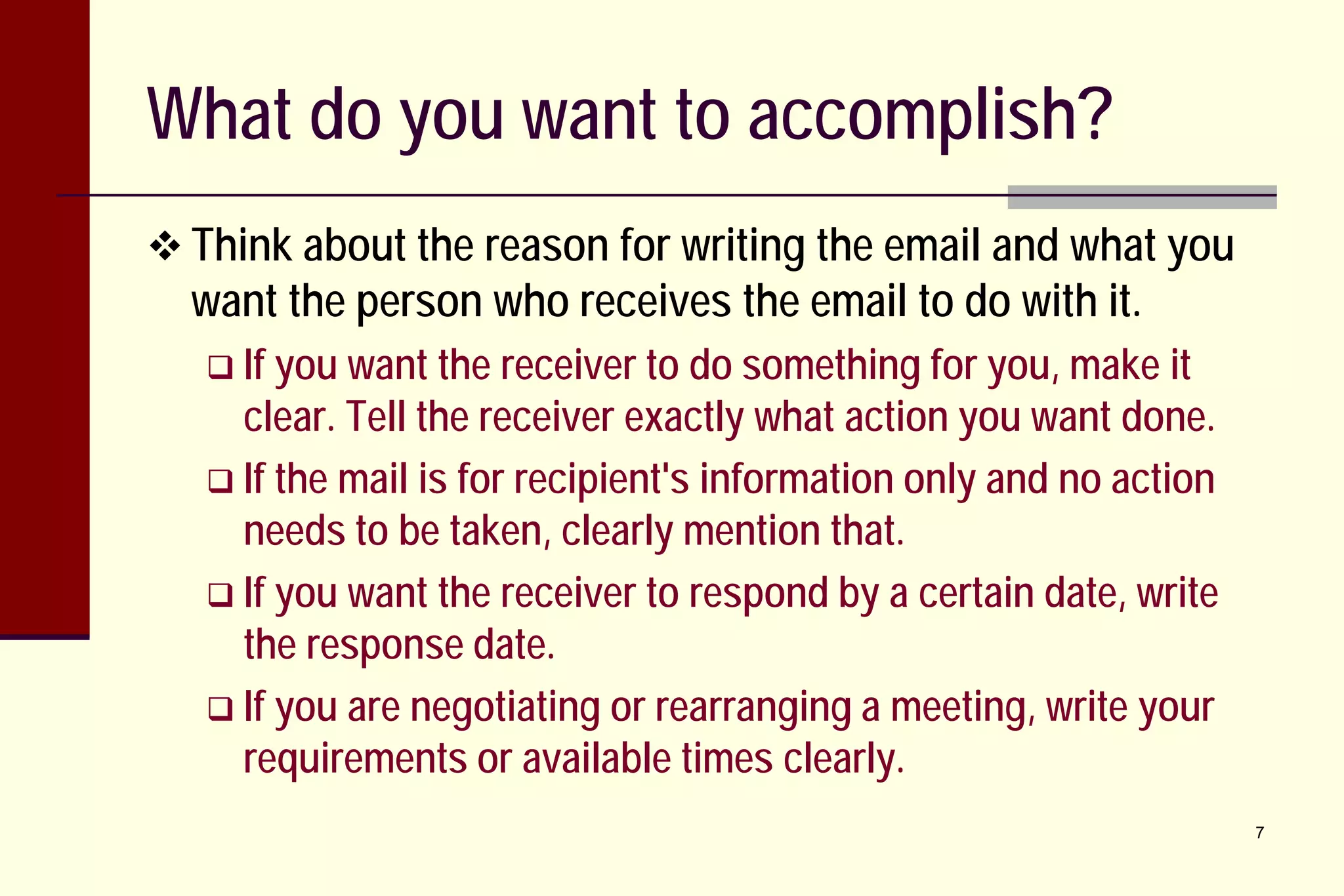 What do you want to accomplish?
 Think about the reason for writing the email and what you

want the person who receives the email to do with it.
 If you want the

receiver to do something for you, make it
clear. Tell the receiver exactly what action you want done.
 If the mail is for recipient's information only and no action
needs to be taken, clearly mention that.
 If you want the receiver to respond by a certain date, write
the response date.
 If you are negotiating or rearranging a meeting, write your
requirements or available times clearly.
7

 