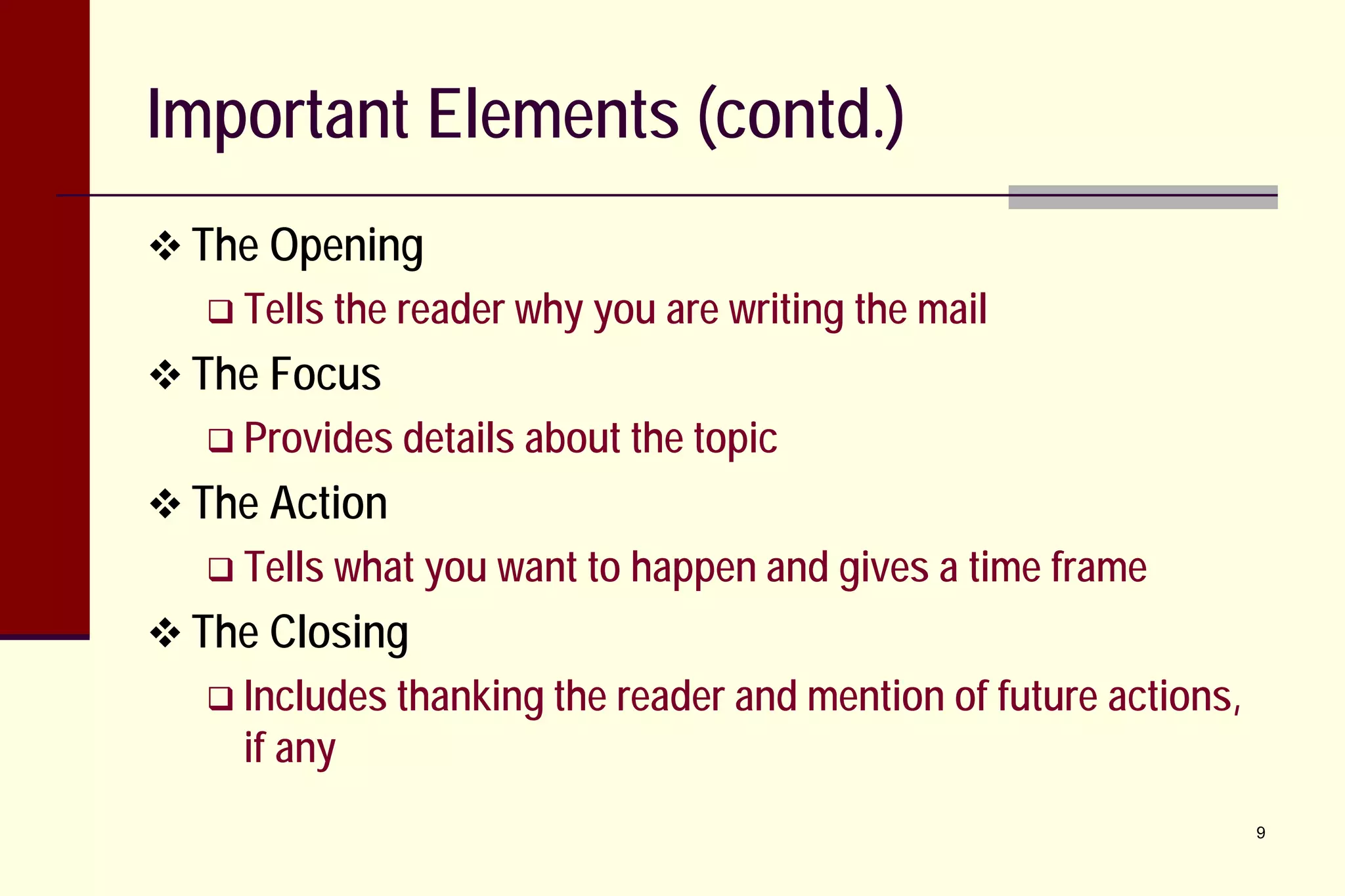 Important Elements (contd.)
 The Opening
 Tells the

reader why you are writing the mail

 The Focus
 Provides details about the topic

 The Action
 Tells what you want to

happen and gives a time frame

 The Closing
 Includes thanking the

if any

reader and mention of future actions,
9

 