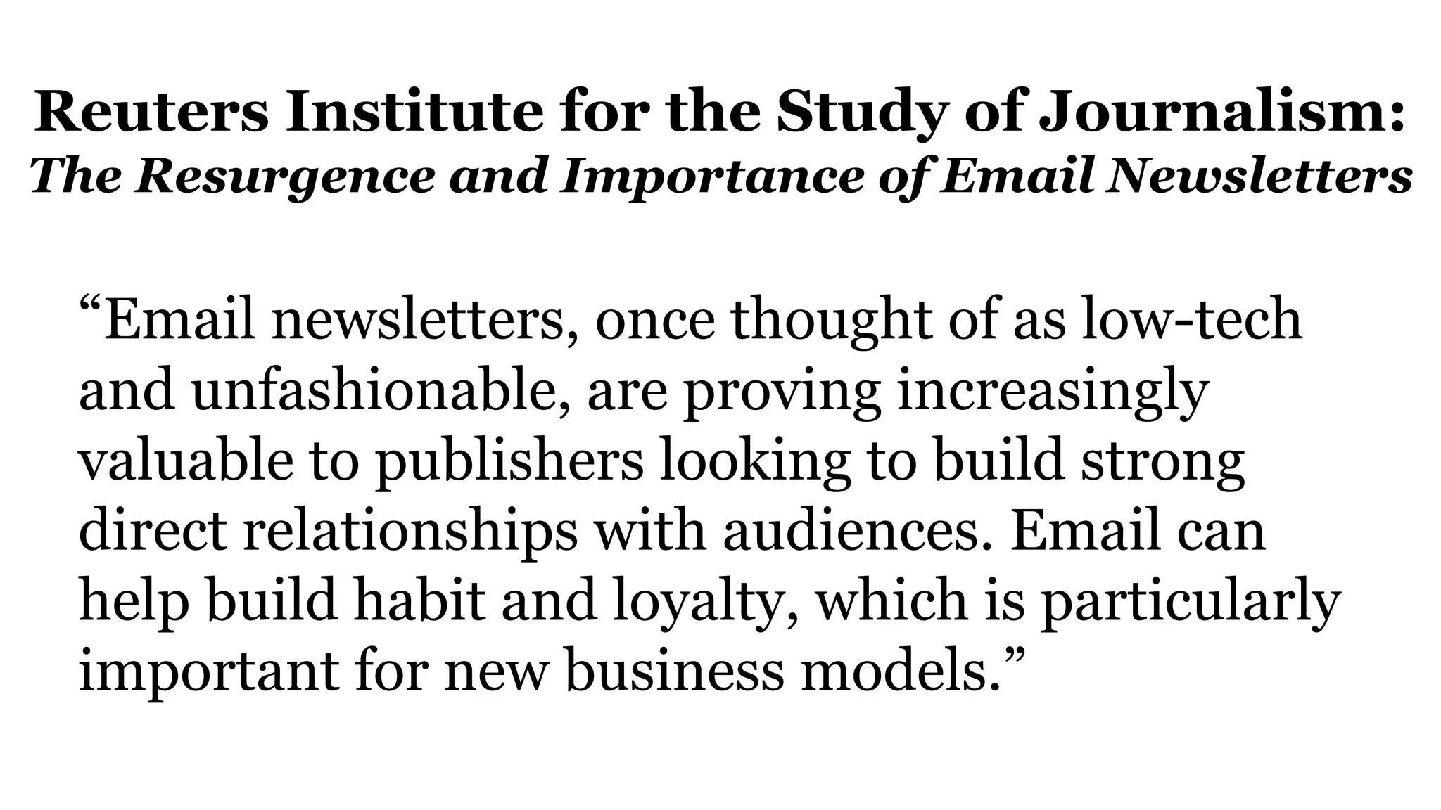 Reuters Institute for the Study of Journalism:
The Resurgence and Importance of Email Newsletters
“Email newsletters, once thought of as low-tech
and unfashionable, are proving increasingly
valuable to publishers looking to build strong
direct relationships with audiences. Email can
help build habit and loyalty, which is particularly
important for new business models.”
 