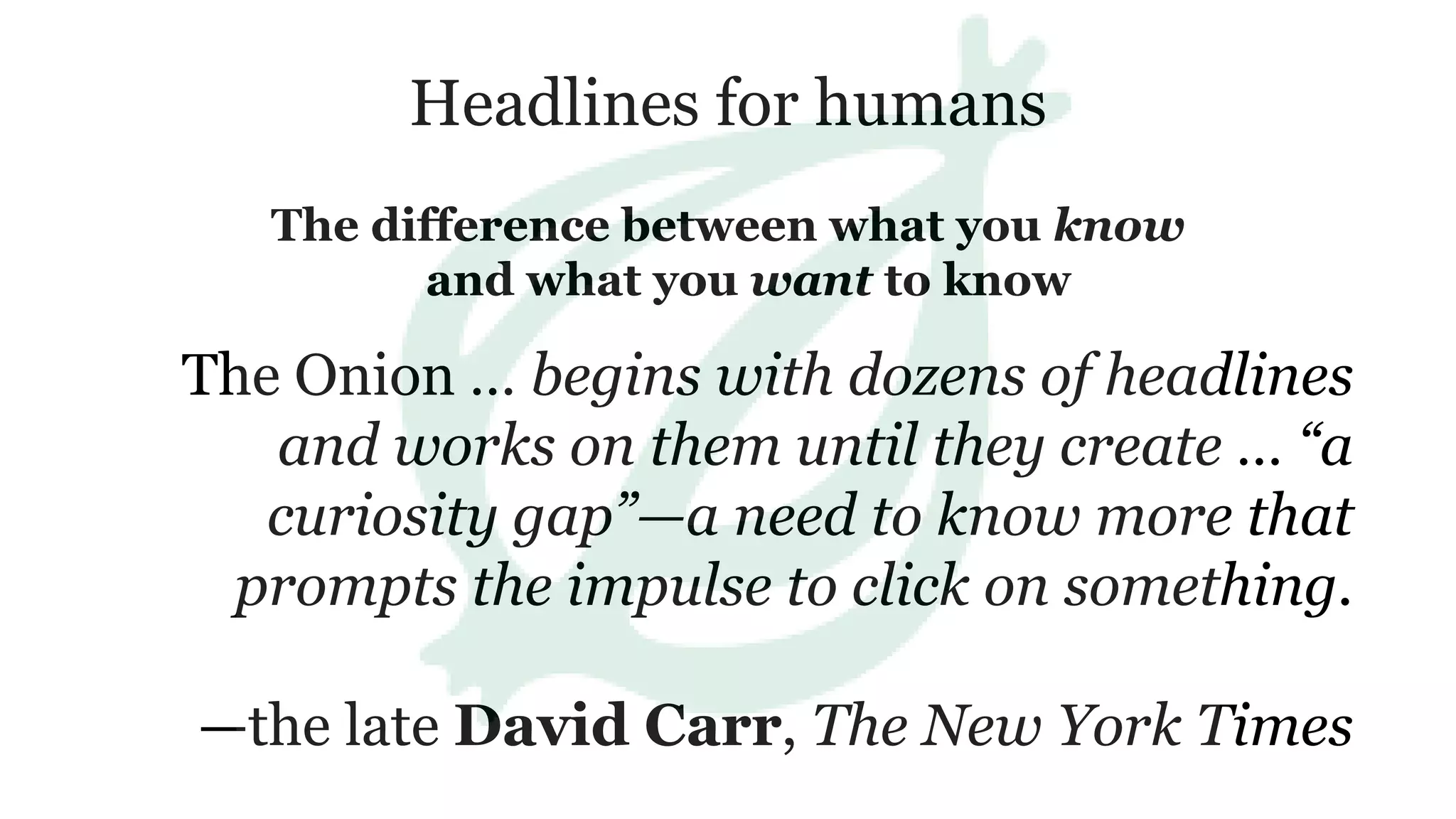 Headlines for humans
The difference between what you know
and what you want to know
The Onion … begins with dozens of headlines
and works on them until they create … “a
curiosity gap”—a need to know more that
prompts the impulse to click on something.
—the late David Carr, The New York Times
 