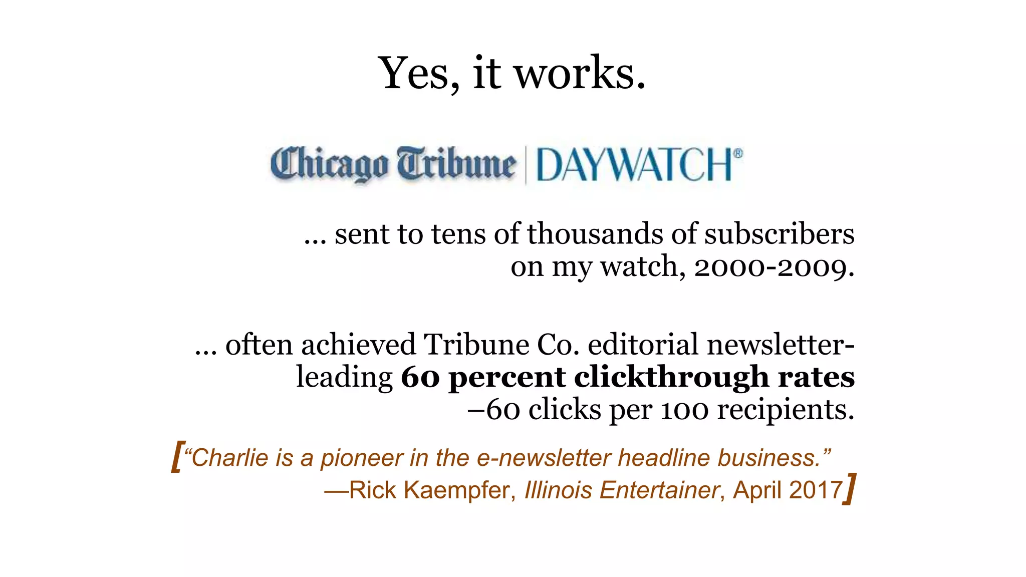 ... sent to tens of thousands of subscribers
on my watch, 2000-2009.
… often achieved Tribune Co. editorial newsletter-
leading 60 percent clickthrough rates
–60 clicks per 100 recipients.
Yes, it works.
[“Charlie is a pioneer in the e-newsletter headline business.”
—Rick Kaempfer, Illinois Entertainer, April 2017]
 