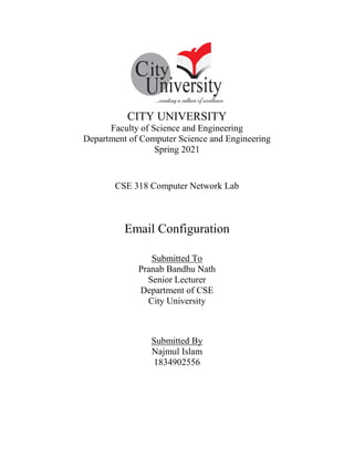 CITY UNIVERSITY
Faculty of Science and Engineering
Department of Computer Science and Engineering
Spring 2021
CSE 318 Computer Network Lab
Email Configuration
Submitted To
Pranab Bandhu Nath
Senior Lecturer
Department of CSE
City University
Submitted By
Najmul Islam
1834902556
 