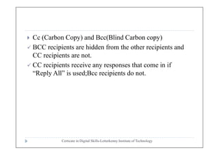  Cc (Carbon Copy) and Bcc(Blind Carbon copy)
 BCC recipients are hidden from the other recipients and
CC recipients are not.
 CC recipients receive any responses that come in if
“Reply All” is used;Bcc recipients do not.
Certicate in Digital Skills-Letterkenny Institute of Technology
 