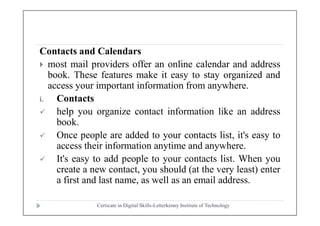 Contacts and Calendars
 most mail providers offer an online calendar and address
book. These features make it easy to stay organized and
access your important information from anywhere.
i. Contacts
 help you organize contact information like an address
Certicate in Digital Skills-Letterkenny Institute of Technology
 help you organize contact information like an address
book.
 Once people are added to your contacts list, it's easy to
access their information anytime and anywhere.
 It's easy to add people to your contacts list. When you
create a new contact, you should (at the very least) enter
a first and last name, as well as an email address.
 