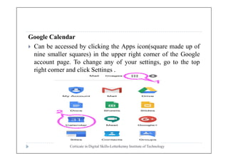 Google Calendar
 Can be accessed by clicking the Apps icon(square made up of
nine smaller squares) in the upper right corner of the Google
account page. To change any of your settings, go to the top
right corner and click Settings .
Certicate in Digital Skills-Letterkenny Institute of Technology
 
