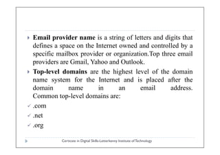 Email provider name is a string of letters and digits that
defines a space on the Internet owned and controlled by a
specific mailbox provider or organization.Top three email
providers are Gmail, Yahoo and Outlook.
 Top-level domains are the highest level of the domain
name system for the Internet and is placed after the
Certicate in Digital Skills-Letterkenny Institute ofTechnology
name system for the Internet and is placed after the
domain name in an email address.
Common top-level domains are:
 .com
 .net
 .org
 