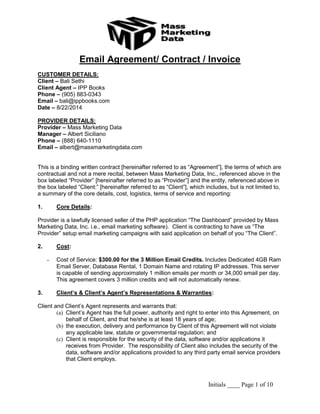 Initials ____ Page 1 of 10 
Email Agreement/ Contract / Invoice 
CUSTOMER DETAILS: 
Client – Bali Sethi 
Client Agent – IPP Books 
Phone – (905) 883-0343 
Email – bali@ippbooks.com 
Date – 8/22/2014 
PROVIDER DETAILS: 
Provider – Mass Marketing Data 
Manager – Albert Siciliano 
Phone – (888) 640-1110 
Email – albert@massmarketingdata.com 
This is a binding written contract [hereinafter referred to as “Agreement”], the terms of which are contractual and not a mere recital, between Mass Marketing Data, Inc., referenced above in the box labeled “Provider” [hereinafter referred to as “Provider”] and the entity, referenced above in the box labeled “Client:” [hereinafter referred to as “Client”], which includes, but is not limited to, a summary of the core details, cost, logistics, terms of service and reporting: 
1. Core Details: 
Provider is a lawfully licensed seller of the PHP application “The Dashboard” provided by Mass Marketing Data, Inc. i.e., email marketing software). Client is contracting to have us “The Provider” setup email marketing campaigns with said application on behalf of you “The Client”. 
2. Cost: 
- Cost of Service: $300.00 for the 3 Million Email Credits. Includes Dedicated 4GB Ram Email Server, Database Rental, 1 Domain Name and rotating IP addresses. This server is capable of sending approximately 1 million emails per month or 34,000 email per day. This agreement covers 3 million credits and will not automatically renew. 
3. Client’s & Client’s Agent’s Representations & Warranties: 
Client and Client’s Agent represents and warrants that: 
(a) Client’s Agent has the full power, authority and right to enter into this Agreement, on behalf of Client, and that he/she is at least 18 years of age; 
(b) the execution, delivery and performance by Client of this Agreement will not violate any applicable law, statute or governmental regulation; and 
(c) Client is responsible for the security of the data, software and/or applications it receives from Provider. The responsibility of Client also includes the security of the data, software and/or applications provided to any third party email service providers that Client employs. 
 