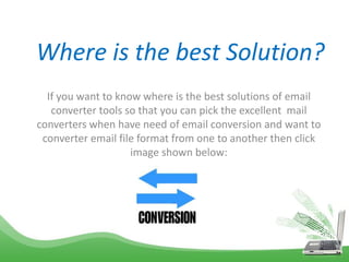 Where is the best Solution?
If you want to know where is the best solutions of email
converter tools so that you can pick the excellent mail
converters when have need of email conversion and want to
converter email file format from one to another then click
image shown below:
 