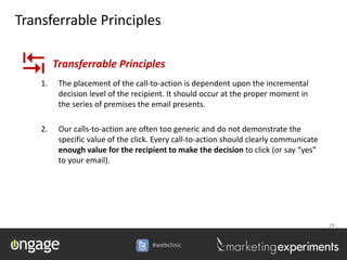 Transferrable Principles


   1.
         Transferrable Principles
          The placement of the call-to-action is dependent upon the incremental
          decision level of the recipient. It should occur at the proper moment in
          the series of premises the email presents.

    2.    Our calls-to-action are often too generic and do not demonstrate the
          specific value of the click. Every call-to-action should clearly communicate
          enough value for the recipient to make the decision to click (or say “yes”
          to your email).




                                                                                         29


                                     #webclinic
 