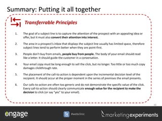 Summary: Putting it all together

       Transferrable Principles
  1.   The goal of a subject line is to capture the attention of the prospect with an appealing idea or
       offer, but it must also convert their attention into interest.

  2.   The area in a prospect’s inbox that displays the subject line usually has limited space, therefore
       subject lines tend to perform better when they are point-first.

  3.   People don’t buy from emails, people buy from people. The body of your email should read
       like a letter. It should guide the customer in a conversation.

  4.   Your email copy must be long enough to sell the click, but no longer. Too little or too much copy
       damages clickthrough rate.

  5.   The placement of the call-to-action is dependent upon the incremental decision level of the
       recipient. It should occur at the proper moment in the series of premises the email presents.

  6.   Our calls-to-action are often too generic and do not demonstrate the specific value of the click.
       Every call-to-action should clearly communicate enough value for the recipient to make the
       decision to click (or say “yes” to your email).


                                                                                                            34


                                             #webclinic
 