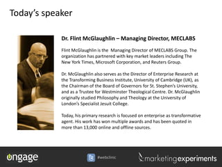 Today’s speaker

            Dr. Flint McGlaughlin – Managing Director, MECLABS
            Flint McGlaughlin is the Managing Director of MECLABS Group. The
            organization has partnered with key market leaders including The
            New York Times, Microsoft Corporation, and Reuters Group.

            Dr. McGlaughlin also serves as the Director of Enterprise Research at
            the Transforming Business Institute, University of Cambridge (UK), as
            the Chairman of the Board of Governors for St. Stephen’s University,
            and as a Trustee for Westminster Theological Centre. Dr. McGlaughlin
            originally studied Philosophy and Theology at the University of
            London’s Specialist Jesuit College.

            Today, his primary research is focused on enterprise as transformative
            agent. His work has won multiple awards and has been quoted in
            more than 13,000 online and offline sources.




                              #webclinic
 