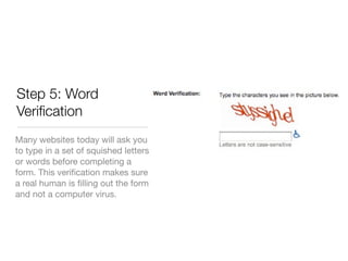 Step 5: Word
Veriﬁcation
Many websites today will ask you
to type in a set of squished letters
or words before completing a
form. This veriﬁcation makes sure
a real human is ﬁlling out the form
and not a computer virus.
 