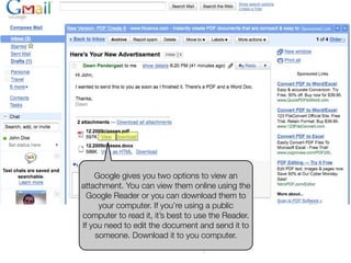 Google gives you two options to view an
attachment. You can view them online using the
  Google Reader or you can download them to
     your computer. If you’re using a public
computer to read it, it’s best to use the Reader.
      Opening an
If you need to edit the document and send it to
    someone. Download it to you computer.
Email Attachment
 