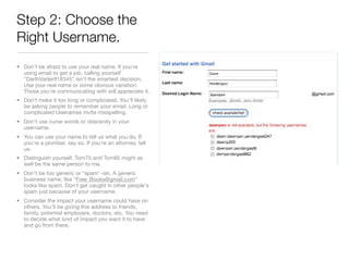 Step 2: Choose the
Right Username.
• Don't be afraid to use your real name. If you're
  using email to get a job, calling yourself
  "DarthVader918345" isn't the smartest decision.
  Use your real name or some obvious variation.
  Those you're communicating with will appreciate it.
• Don’t make it too long or complicated. You’ll likely
  be asking people to remember your email. Long or
  complicated Usenames invite misspelling.
• Don't use curse words or obscenity in your
  username.
• You can use your name to tell us what you do. If
  you're a plumber, say so. If you're an attorney, tell
  us.
• Distinguish yourself. Tom75 and Tom85 might as
  well be the same person to me.
• Don't be too generic or "spam"-ish. A generic
  business name, like "Free_Books@gmail.com"
  looks like spam. Don't get caught in other people's
  spam just because of your username.
• Consider the impact your username could have on
  others. You'll be giving this address to friends,
  family, potential employers, doctors, etc. You need
  to decide what kind of impact you want it to have
  and go from there.
 