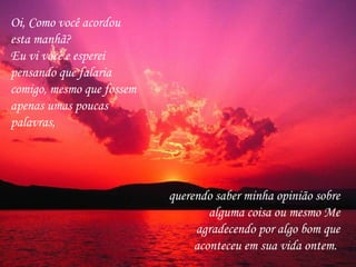 Oi, Como você acordou esta manhã?  Eu vi você e esperei pensando que falaria comigo, mesmo que fossem apenas umas poucas palavras,  querendo saber minha opinião sobre alguma coisa ou mesmo Me agradecendo por algo bom que aconteceu em sua vida ontem.  