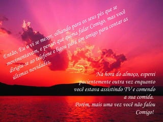 Então, Eu o vi se mexer, olhando para os seus pés que se movimentavam, e pensei que queria falar Comigo, mas você dirigiu-se ao telefone e ligou para um amigo para contar as últimas novidades.  Na hora do almoço, esperei pacientemente outra vez enquanto você estava assistindo TV e comendo a sua comida.  Porém, mais uma vez você não falou Comigo!  