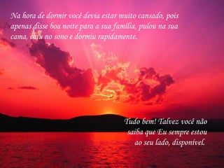 Na hora de dormir você devia estar muito cansado, pois apenas disse boa noite para a sua família, pulou na sua cama, caiu no sono e dormiu rapidamente.  Tudo bem! Talvez você não saiba que Eu sempre estou ao seu lado, disponível.  