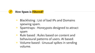 How Spam is Filtered?
◉ Blacklisting : List of bad IPs and Domains
spewing spam.
◉ Spamtraps : Honeypots designed to attract
spam
◉ Rule based : Rules based on content and
behavioural patterns of users. AI based.
◉ Volume based : Unusual spikes in sending
volume.
 