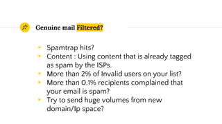 Genuine mail Filtered?
◉ Spamtrap hits?
◉ Content : Using content that is already tagged
as spam by the ISPs.
◉ More than 2% of Invalid users on your list?
◉ More than 0.1% recipients complained that
your email is spam?
◉ Try to send huge volumes from new
domain/Ip space?
 