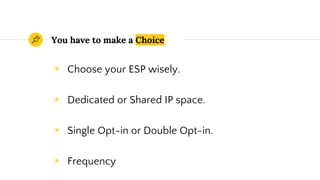 You have to make a Choice
◉ Choose your ESP wisely.
◉ Dedicated or Shared IP space.
◉ Single Opt-in or Double Opt-in.
◉ Frequency
 