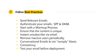Follow Best Practices
◉ Send Relevant Emails.
◉ Authenticate your emails : SPF & DKIM.
◉ Start with a Warmup Process.
◉ Ensure that the content is unique.
◉ Instant unsubscribe via email.
◉ Remove inactive users periodically.
◉ Conversational Emails & not “noreply” blasts.
◉ Consistency.
◉ Test your email before deployment.
 