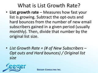 What is List Growth Rate?
• List growth rate – Measures how fast your
list is growing. Subtract the opt-outs and
hard bounces from the number of new email
subscribers gained in a given period (usually
monthly). Then, divide that number by the
original list size.
• List Growth Rate = (# of New Subscribers –
Opt outs and Hard bounces) / Original list
size
SEEGER CONSULTING INC.
 