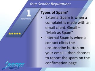 Types of Spam?
• External Spam is when a
complaint is made with an
email client. Gmail –
“Mark as Spam”
• Internal Spam is when a
contact clicks the
unsubscribe button on
your email – then chooses
to report the spam on the
confirmation page
Your Sender Reputation:
1REPUTATION
 