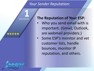 The Reputation of Your ESP:
• Who you send email with is
important. (Gmail, Outlook,
are webmail providers.)
• Some ESP’s monitor and vet
customer lists, handle
bounces, monitor IP
reputation, and others.
Your Sender Reputation:
1REPUTATION
 