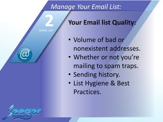 Your Email list Quality:
• Volume of bad or
nonexistent addresses.
• Whether or not you’re
mailing to spam traps.
• Sending history.
• List Hygiene & Best
Practices.
Manage Your Email List:
2EMAIL LIST
 