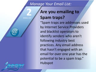 Are you emailing to
Spam traps?
“Spam traps are addresses used
by Internet Service Providers
and blacklist operators to
identify senders who aren't
following industry best
practices. Any email address
that hasn't engaged with an
email for over one year has the
potential to be a spam trap.”
Hubspot
Manage Your Email List:
2EMAIL LIST
 