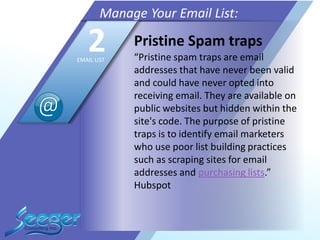 Pristine Spam traps
“Pristine spam traps are email
addresses that have never been valid
and could have never opted into
receiving email. They are available on
public websites but hidden within the
site's code. The purpose of pristine
traps is to identify email marketers
who use poor list building practices
such as scraping sites for email
addresses and purchasing lists.”
Hubspot
Manage Your Email List:
2EMAIL LIST
 