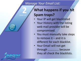 What happens if you hit
Spam traps?
• Your IP will get blacklisted
• Your History with the listing
web mail provider will be
compromised.
• You must manually take steps
to remove it – and it is
different for each blacklist.
• Your Email will not get
through …………… because
they all check the blacklists.
Manage Your Email List:
2EMAIL LIST
 