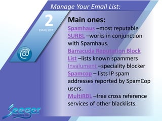 Main ones:
Spamhaus –most reputable
SURBL –works in conjunction
with Spamhaus.
Barracuda Reputation Block
List –lists known spammers
Invalument –speciality blocker
Spamcop – lists IP spam
addresses reported by SpamCop
users.
MultiRBL –free cross reference
services of other blacklists.
Manage Your Email List:
2EMAIL LIST
 
