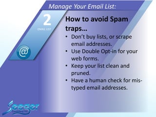How to avoid Spam
traps…
• Don’t buy lists, or scrape
email addresses.
• Use Double Opt-in for your
web forms.
• Keep your list clean and
pruned.
• Have a human check for mis-
typed email addresses.
Manage Your Email List:
2EMAIL LIST
 