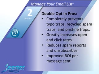 Double Opt in Pros:
• Completely prevents
typo traps, recycled spam
traps, and pristine traps.
• Greatly increases open
and click rates.
• Reduces spam reports
and unsubscribes.
• Improved ROI per
message sent.
Manage Your Email List:
2EMAIL LIST
 