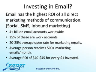 Investing in Email?
Email has the highest ROI of all direct
marketing methods of communication.
(Social, SMS, Inbound marketing)
• 4+ billion email accounts worldwide
• 25% of these are work accounts
• 20-25% average open rate for marketing emails.
• Average person receives 500+ marketing
emails/month.
• Average ROI of $40-$45 for every $1 invested.
SEEGER CONSULTING INC.
 