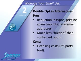 Double Opt in Alternatives:
Pros:
• Reduction in typos, pristine
spam trap hits, fake email
addresses.
• Much less “friction” than
confirmed opt in.
Cons:
• Licensing costs (3rd party
tool).
Manage Your Email List:
2EMAIL LIST
 