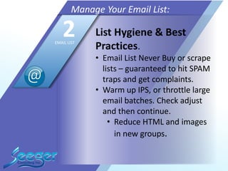 List Hygiene & Best
Practices.
• Email List Never Buy or scrape
lists – guaranteed to hit SPAM
traps and get complaints.
• Warm up IPS, or throttle large
email batches. Check adjust
and then continue.
• Reduce HTML and images
in new groups.
Manage Your Email List:
2EMAIL LIST
 