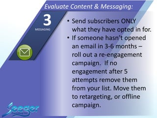• Send subscribers ONLY
what they have opted in for.
• If someone hasn’t opened
an email in 3-6 months –
roll out a re-engagement
campaign. If no
engagement after 5
attempts remove them
from your list. Move them
to retargeting, or offline
campaign.
Evaluate Content & Messaging:
3MESSAGING
 