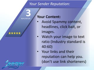 Your Content:
• Avoid Spammy content,
headlines, click bait, or
images.
• Watch your image to text
ratio (Industry standard is
40:60)
• Your links and their
reputation can help you.
(don’t use link shorteners)
Your Sender Reputation:
3REPUTATION
 