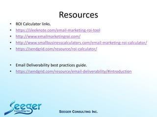 Resources
• ROI Calculator links.
• https://sleeknote.com/email-marketing-roi-tool
• http://www.emailmarketingroi.com/
• http://www.smallbusinesscalculators.com/email-marketing-roi-calculator/
• https://sendgrid.com/resource/roi-calculator/
• Email Deliverability best practices guide.
• https://sendgrid.com/resource/email-deliverability/#introduction
SEEGER CONSULTING INC.
 