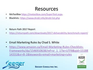 Resources
• MxToolBox https://mxtoolbox.com/SuperTool.aspx.
• Blacklists: https://www.dnsbl.info/dnsbl-list.php
• Return Path 2017 Report
• https://returnpath.com/downloads/2017-deliverability-benchmark-report/
• Email Marketing Rules by Chad S. White
• https://www.amazon.ca/Email-Marketing-Rules-Checklists-
Frameworks/dp/1546910638/ref=sr_1_1?ie=UTF8&qid=15188
14331&sr=8-1&keywords=email+marketing+rules
SEEGER CONSULTING INC.
 