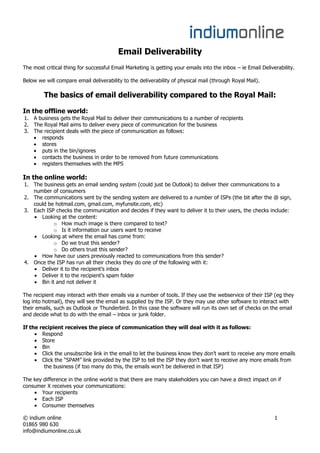 Email Deliverability
The most critical thing for successful Email Marketing is getting your emails into the inbox – ie Email Deliverability.

Below we will compare email deliverability to the deliverability of physical mail (through Royal Mail).

         The basics of email deliverability compared to the Royal Mail:

In the offline world:
1. A business gets the Royal Mail to deliver their communications to a number of recipients
2. The Royal Mail aims to deliver every piece of communication for the business
3. The recipient deals with the piece of communication as follows:
      responds
      stores
      puts in the bin/ignores
      contacts the business in order to be removed from future communications
      registers themselves with the MPS

In the online world:
1. The business gets an email sending system (could just be Outlook) to deliver their communications to a
   number of consumers
2. The communications sent by the sending system are delivered to a number of ISPs (the bit after the @ sign,
   could be hotmail.com, gmail.com, myfunsite.com, etc)
3. Each ISP checks the communication and decides if they want to deliver it to their users, the checks include:
      Looking at the content:
            o How much image is there compared to text?
            o Is it information our users want to receive
      Looking at where the email has come from:
            o Do we trust this sender?
            o Do others trust this sender?
      How have our users previously reacted to communications from this sender?
4. Once the ISP has run all their checks they do one of the following with it:
      Deliver it to the recipient’s inbox
      Deliver it to the recipient’s spam folder
      Bin it and not deliver it

The recipient may interact with their emails via a number of tools. If they use the webservice of their ISP (eg they
log into hotmail), they will see the email as supplied by the ISP. Or they may use other software to interact with
their emails, such as Outlook or Thunderbird. In this case the software will run its own set of checks on the email
and decide what to do with the email – inbox or junk folder.

If the recipient receives the piece of communication they will deal with it as follows:
        Respond
        Store
        Bin
        Click the unsubscribe link in the email to let the business know they don’t want to receive any more emails
        Click the “SPAM” link provided by the ISP to tell the ISP they don’t want to receive any more emails from
         the business (if too many do this, the emails won’t be delivered in that ISP)

The key difference in the online world is that there are many stakeholders you can have a direct impact on if
consumer X receives your communications:
       Your recipients
       Each ISP
       Consumer themselves

© indium online                                                                                               1
01865 980 630
info@indiumonline.co.uk
 