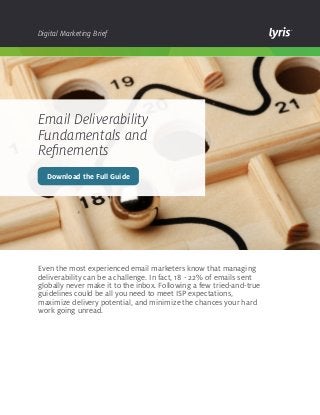Digital Marketing Brief

Email Deliverability
Fundamentals and
Refinements
Download the Full Guide

Even the most experienced email marketers know that managing
deliverability can be a challenge. In fact, 18 - 22% of emails sent
globally never make it to the inbox. Following a few tried-and-true
guidelines could be all you need to meet ISP expectations,
maximize delivery potential, and minimize the chances your hard
work going unread.

 