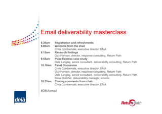 Email deliverability masterclass
8.30am    Registration and refreshments
9.00am    Welcome from the chair
          Chris Combemale, executive director, DMA
9.15am    Research findings
          Guy Hanson, director, response consulting, Return Path
9.45am    Pizza Express case study
          Dale Langley, senior consultant, deliverability consulting, Return Path
10.10am   Panel Discussion
          Chris Combemale, executive director, DMA
          Guy Hanson, director, response consulting, Return Path
          Dale Langley, senior consultant, deliverability consulting, Return Path
          Steve Butcher, deliverability manager, emedia
10.25am   Closing comments from chair
          Chris Combemale, executive director, DMA

#DMAemail
 