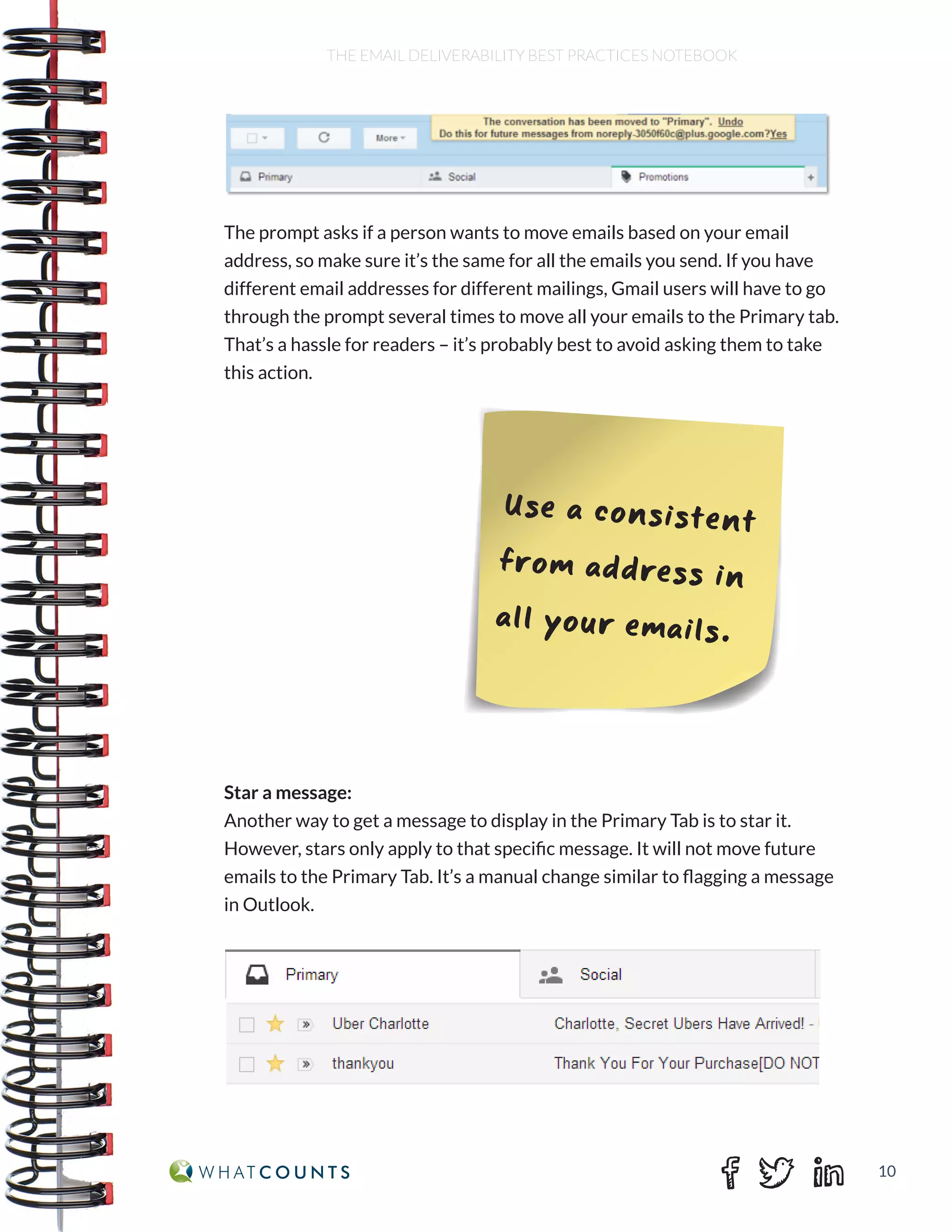 10
THE EMAIL DELIVERABILITY BEST PRACTICES NOTEBOOK
The prompt asks if a person wants to move emails based on your email
address, so make sure it’s the same for all the emails you send. If you have
different email addresses for different mailings, Gmail users will have to go
through the prompt several times to move all your emails to the Primary tab.
That’s a hassle for readers – it’s probably best to avoid asking them to take
this action.
Star a message:
Another way to get a message to display in the Primary Tab is to star it.
However, stars only apply to that specific message. It will not move future
emails to the Primary Tab. It’s a manual change similar to flagging a message
in Outlook.
Use a consistent
from address in
all your emails.
 