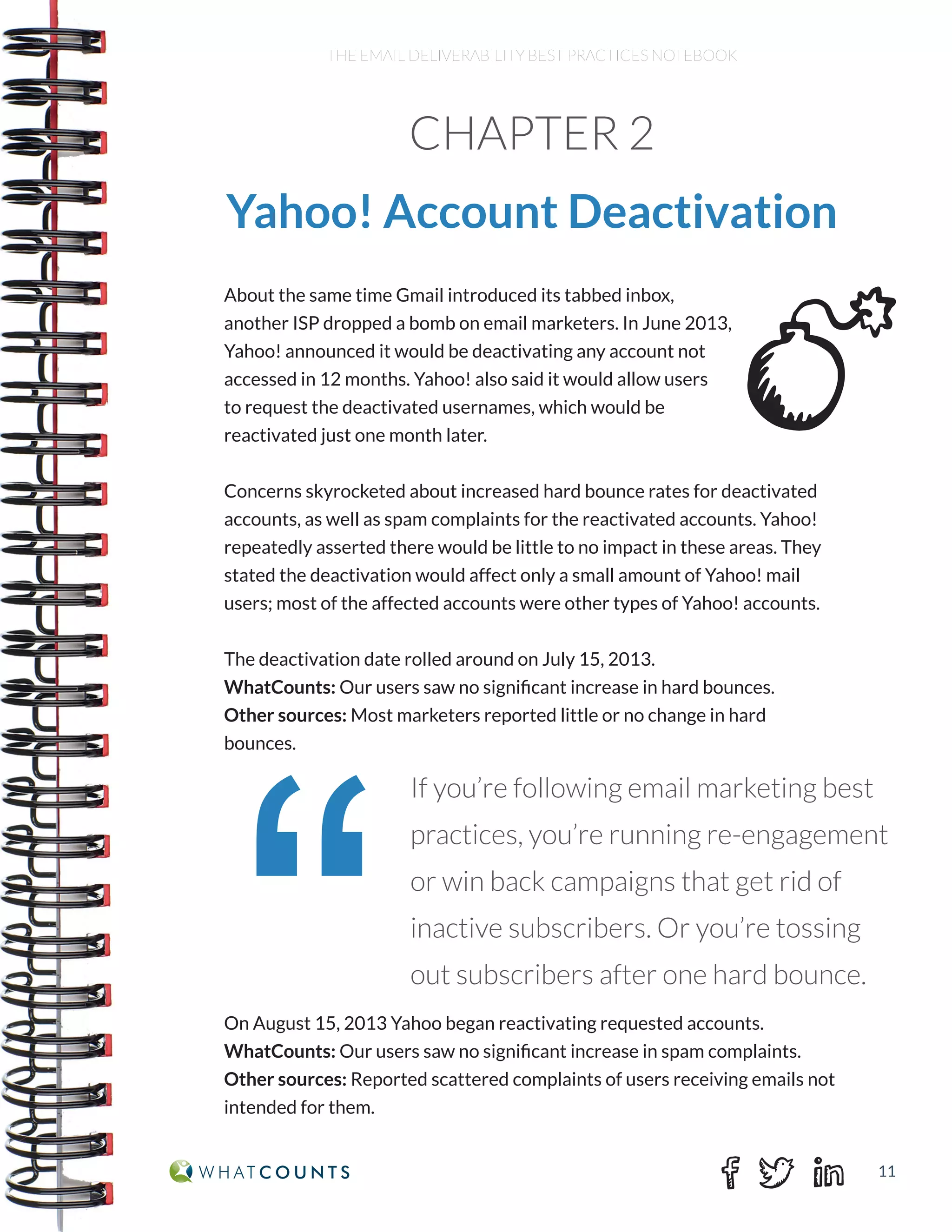 11
THE EMAIL DELIVERABILITY BEST PRACTICES NOTEBOOK
About the same time Gmail introduced its tabbed inbox,
another ISP dropped a bomb on email marketers. In June 2013,
Yahoo! announced it would be deactivating any account not
accessed in 12 months. Yahoo! also said it would allow users
to request the deactivated usernames, which would be
reactivated just one month later.
Concerns skyrocketed about increased hard bounce rates for deactivated
accounts, as well as spam complaints for the reactivated accounts. Yahoo!
repeatedly asserted there would be little to no impact in these areas. They
stated the deactivation would affect only a small amount of Yahoo! mail
users; most of the affected accounts were other types of Yahoo! accounts.
The deactivation date rolled around on July 15, 2013.
WhatCounts: Our users saw no significant increase in hard bounces.
Other sources: Most marketers reported little or no change in hard
bounces.
On August 15, 2013 Yahoo began reactivating requested accounts.
WhatCounts: Our users saw no significant increase in spam complaints.
Other sources: Reported scattered complaints of users receiving emails not
intended for them.
CHAPTER 2
Yahoo! Account Deactivation
“
If you’re following email marketing best
practices, you’re running re-engagement
or win back campaigns that get rid of
inactive subscribers. Or you’re tossing
out subscribers after one hard bounce.
 