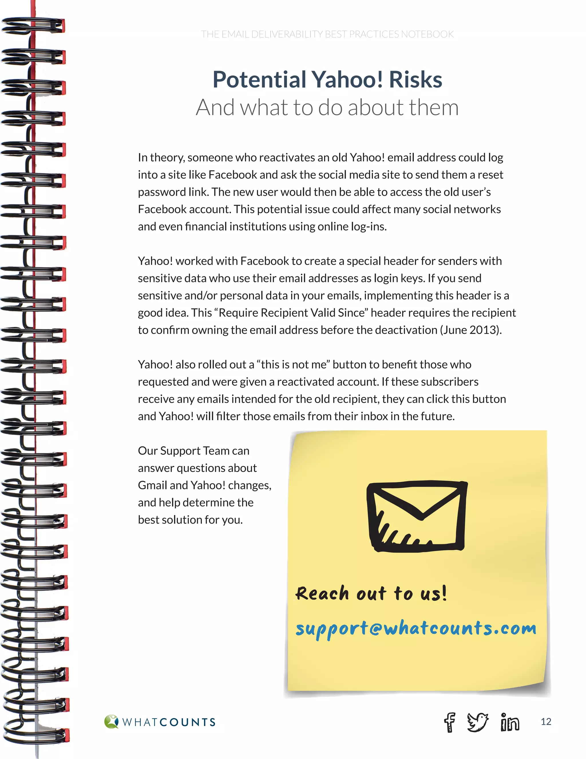 12
THE EMAIL DELIVERABILITY BEST PRACTICES NOTEBOOK
In theory, someone who reactivates an old Yahoo! email address could log
into a site like Facebook and ask the social media site to send them a reset
password link. The new user would then be able to access the old user’s
Facebook account. This potential issue could affect many social networks
and even financial institutions using online log-ins.
Yahoo! worked with Facebook to create a special header for senders with
sensitive data who use their email addresses as login keys. If you send
sensitive and/or personal data in your emails, implementing this header is a
good idea. This “Require Recipient Valid Since” header requires the recipient
to confirm owning the email address before the deactivation (June 2013).
Yahoo! also rolled out a “this is not me” button to benefit those who
requested and were given a reactivated account. If these subscribers
receive any emails intended for the old recipient, they can click this button
and Yahoo! will filter those emails from their inbox in the future.
Our Support Team can
answer questions about
Gmail and Yahoo! changes,
and help determine the
best solution for you.
Potential Yahoo! Risks
And what to do about them
Reach out to us!
support@whatcounts.com
 