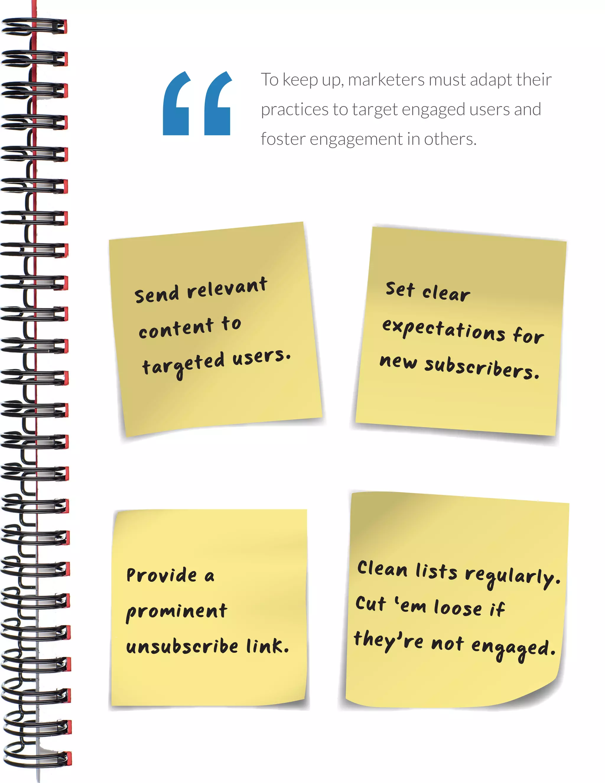 14
THE EMAIL DELIVERABILITY BEST PRACTICES NOTEBOOK
“
To keep up, marketers must adapt their
practices to target engaged users and
foster engagement in others.
Send relevant
content to
targeted users.
Set clear
expectations for
new subscribers.
Provide a
prominent
unsubscribe link.
Clean lists regularly.
Cut ‘em loose if
they’re not engaged.
 
